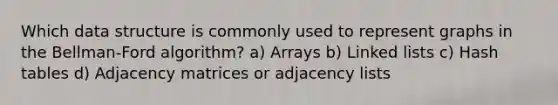 Which data structure is commonly used to represent graphs in the Bellman-Ford algorithm? a) Arrays b) Linked lists c) Hash tables d) Adjacency matrices or adjacency lists