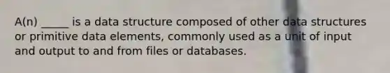 A(n) _____ is a data structure composed of other data structures or primitive data elements, commonly used as a unit of input and output to and from files or databases.