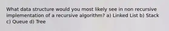 What data structure would you most likely see in non recursive implementation of a recursive algorithm? a) Linked List b) Stack c) Queue d) Tree