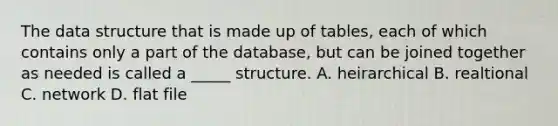 The data structure that is made up of tables, each of which contains only a part of the database, but can be joined together as needed is called a _____ structure. A. heirarchical B. realtional C. network D. flat file