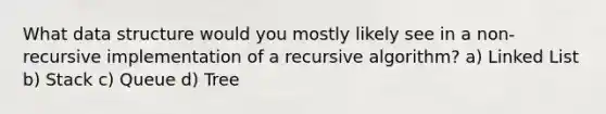 What data structure would you mostly likely see in a non-recursive implementation of a recursive algorithm? a) Linked List b) Stack c) Queue d) Tree