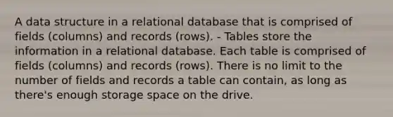 A data structure in a relational database that is comprised of fields (columns) and records (rows). - Tables store the information in a relational database. Each table is comprised of fields (columns) and records (rows). There is no limit to the number of fields and records a table can contain, as long as there's enough storage space on the drive.