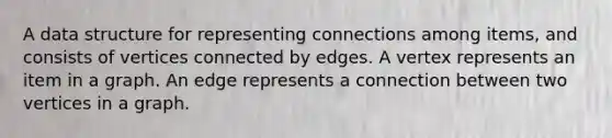 A data structure for representing connections among items, and consists of vertices connected by edges. A vertex represents an item in a graph. An edge represents a connection between two vertices in a graph.