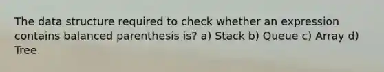 The data structure required to check whether an expression contains balanced parenthesis is? a) Stack b) Queue c) Array d) Tree