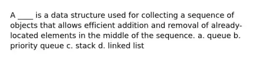 A ____ is a data structure used for collecting a sequence of objects that allows efficient addition and removal of already-located elements in the middle of the sequence. a. queue b. priority queue c. stack d. linked list