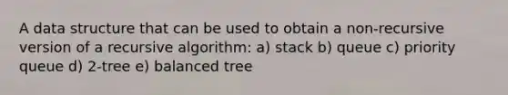 A data structure that can be used to obtain a non-recursive version of a recursive algorithm: a) stack b) queue c) priority queue d) 2-tree e) balanced tree