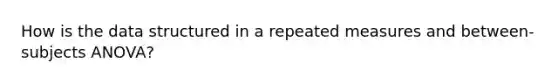 How is the data structured in a repeated measures and between-subjects ANOVA?