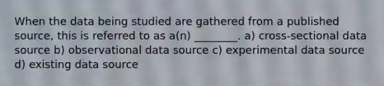 When the data being studied are gathered from a published source, this is referred to as a(n) ________. a) cross-sectional data source b) observational data source c) experimental data source d) existing data source