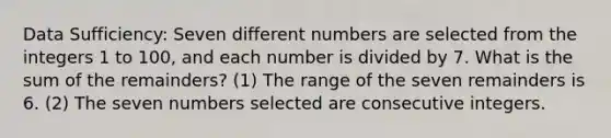 Data Sufficiency: Seven different numbers are selected from the integers 1 to 100, and each number is divided by 7. What is the sum of the remainders? (1) The range of the seven remainders is 6. (2) The s<a href='https://www.questionai.com/knowledge/ki4hctpp5V-even-number' class='anchor-knowledge'>even number</a>s selected are <a href='https://www.questionai.com/knowledge/kaQLRESE3b-consecutive-integers' class='anchor-knowledge'>consecutive integers</a>.