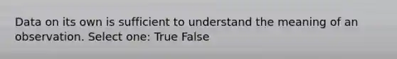 Data on its own is sufficient to understand the meaning of an observation. Select one: True False