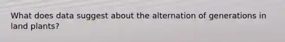 What does data suggest about the alternation of generations in land plants?