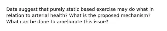 Data suggest that purely static based exercise may do what in relation to arterial health? What is the proposed mechanism? What can be done to ameliorate this issue?