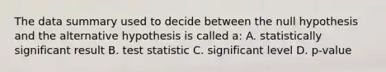 The data summary used to decide between the null hypothesis and the alternative hypothesis is called a: A. statistically significant result B. test statistic C. significant level D. p-value