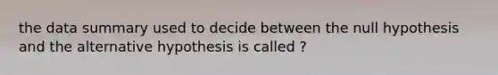 the data summary used to decide between the null hypothesis and the alternative hypothesis is called ?