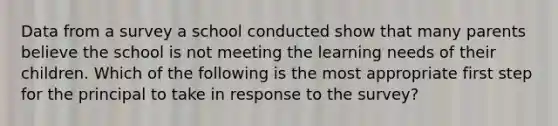 Data from a survey a school conducted show that many parents believe the school is not meeting the learning needs of their children. Which of the following is the most appropriate first step for the principal to take in response to the survey?