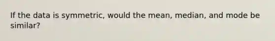 If the data is symmetric, would the mean, median, and mode be similar?