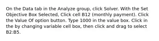 On the Data tab in the Analyze group, click Solver. With the Set Objective Box Selected, Click cell B12 (monthly payment). Click the Value Of option button. Type 1000 in the value box. Click in the by changing variable cell box, then click and drag to select B2:B5.