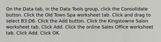 On the Data tab, in the Data Tools group, click the Consolidate button. Click the Old Town Spa worksheet tab. Click and drag to select B3:D6. Click the Add button. Click the Kingstowne Salon worksheet tab. Click Add. Click the online Sales Office worksheet tab. Click Add. Click OK.