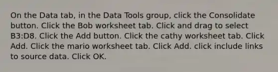 On the Data tab, in the Data Tools group, click the Consolidate button. Click the Bob worksheet tab. Click and drag to select B3:D8. Click the Add button. Click the cathy worksheet tab. Click Add. Click the mario worksheet tab. Click Add. click include links to source data. Click OK.