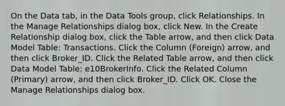 On the Data tab, in the Data Tools group, click Relationships. In the Manage Relationships dialog box, click New. In the Create Relationship dialog box, click the Table arrow, and then click Data Model Table: Transactions. Click the Column (Foreign) arrow, and then click Broker_ID. Click the Related Table arrow, and then click Data Model Table: e10BrokerInfo. Click the Related Column (Primary) arrow, and then click Broker_ID. Click OK. Close the Manage Relationships dialog box.