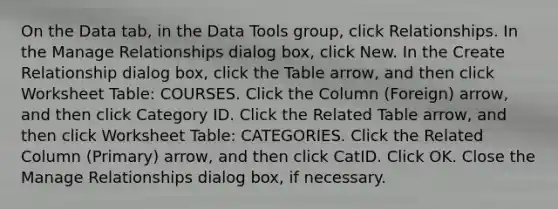 On the Data tab, in the Data Tools group, click Relationships. In the Manage Relationships dialog box, click New. In the Create Relationship dialog box, click the Table arrow, and then click Worksheet Table: COURSES. Click the Column (Foreign) arrow, and then click Category ID. Click the Related Table arrow, and then click Worksheet Table: CATEGORIES. Click the Related Column (Primary) arrow, and then click CatID. Click OK. Close the Manage Relationships dialog box, if necessary.