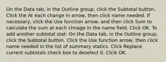 On the Data tab, in the Outline group, click the Subtotal button. Click the At each change in arrow, then click name needed. If necessary, click the Use function arrow, and then click Sum to calculate the sum at each chnage in the name field. Click OK. To add another subtotal stat: On the Data tab, in the Outline group, click the Subtotal button. Click the Use function arrow, then click name needed in the list of summary statics. Click Replace current subtotals check box to deselect it. Clcik OK.