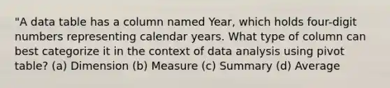 "A data table has a column named Year, which holds four-digit numbers representing calendar years. What type of column can best categorize it in the context of data analysis using pivot table? (a) Dimension (b) Measure (c) Summary (d) Average