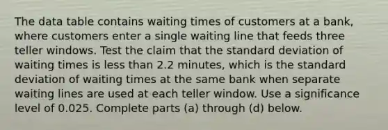 The data table contains waiting times of customers at a​ bank, where customers enter a single waiting line that feeds three teller windows. Test the claim that the <a href='https://www.questionai.com/knowledge/kqGUr1Cldy-standard-deviation' class='anchor-knowledge'>standard deviation</a> of waiting times is <a href='https://www.questionai.com/knowledge/k7BtlYpAMX-less-than' class='anchor-knowledge'>less than</a> 2.2 ​minutes, which is the standard deviation of waiting times at the same bank when separate waiting lines are used at each teller window. Use a significance level of 0.025. Complete parts​ (a) through​ (d) below.