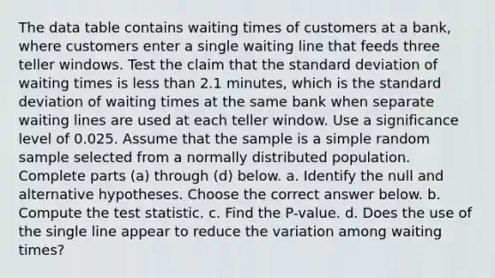 The data table contains waiting times of customers at a​ bank, where customers enter a single waiting line that feeds three teller windows. Test the claim that the standard deviation of waiting times is less than 2.1 minutes, which is the standard deviation of waiting times at the same bank when separate waiting lines are used at each teller window. Use a significance level of 0.025. Assume that the sample is a simple random sample selected from a normally distributed population. Complete parts​ (a) through​ (d) below. a. Identify the null and alternative hypotheses. Choose the correct answer below. b. Compute the test statistic. c. Find the​ P-value. d. Does the use of the single line appear to reduce the variation among waiting​ times?