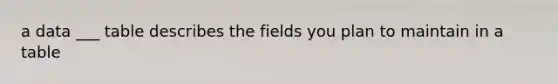 a data ___ table describes the fields you plan to maintain in a table
