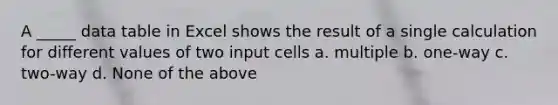 A _____ data table in Excel shows the result of a single calculation for different values of two input cells a. multiple b. one-way c. two-way d. None of the above