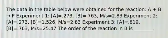 The data in the table below were obtained for the reaction: A + B → P Experiment 1: [A]=.273, [B]=.763, M/s=2.83 Experiment 2: [A]=.273, [B]=1.526, M/s=2.83 Experiment 3: [A]=.819, [B]=.763, M/s=25.47 The order of the reaction in B is ________.