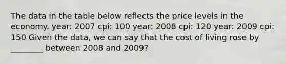 The data in the table below reflects the price levels in the economy. year: 2007 cpi: 100 year: 2008 cpi: 120 year: 2009 cpi: 150 Given the data, we can say that the cost of living rose by ________ between 2008 and 2009?