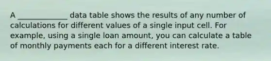 A _____________ data table shows the results of any number of calculations for different values of a single input cell. For example, using a single loan amount, you can calculate a table of monthly payments each for a different interest rate.