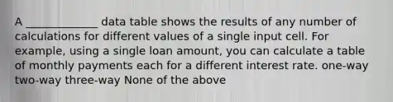 A _____________ data table shows the results of any number of calculations for different values of a single input cell. For example, using a single loan amount, you can calculate a table of monthly payments each for a different interest rate. one-way two-way three-way None of the above