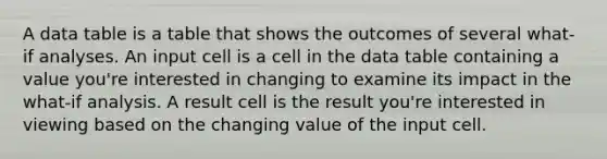 A data table is a table that shows the outcomes of several what-if analyses. An input cell is a cell in the data table containing a value you're interested in changing to examine its impact in the what-if analysis. A result cell is the result you're interested in viewing based on the changing value of the input cell.