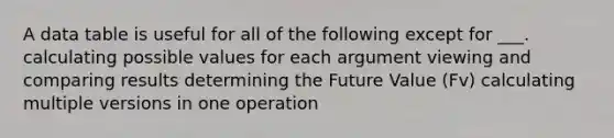 A data table is useful for all of the following except for ___. calculating possible values for each argument viewing and <a href='https://www.questionai.com/knowledge/kGVdBQMSVR-comparing-results' class='anchor-knowledge'>comparing results</a> determining the <a href='https://www.questionai.com/knowledge/kfo2BvT9Ny-future-value' class='anchor-knowledge'>future value</a> (Fv) calculating multiple versions in one operation