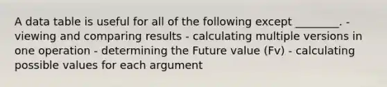 A data table is useful for all of the following except ________. - viewing and comparing results - calculating multiple versions in one operation - determining the Future value (Fv) - calculating possible values for each argument