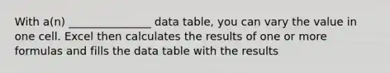 With a(n) _______________ data table, you can vary the value in one cell. Excel then calculates the results of one or more formulas and fills the data table with the results