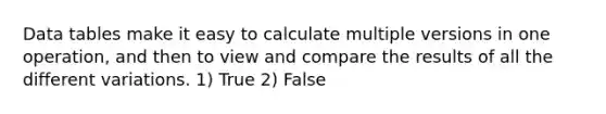 Data tables make it easy to calculate multiple versions in one operation, and then to view and compare the results of all the different variations. 1) True 2) False