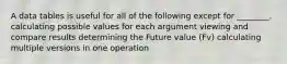 A data tables is useful for all of the following except for ________. calculating possible values for each argument viewing and compare results determining the Future value (Fv) calculating multiple versions in one operation