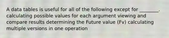 A data tables is useful for all of the following except for ________. calculating possible values for each argument viewing and compare results determining the Future value (Fv) calculating multiple versions in one operation