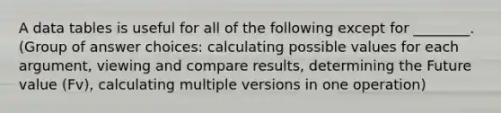 A data tables is useful for all of the following except for ________. (Group of answer choices: calculating possible values for each argument, viewing and compare results, determining the Future value (Fv), calculating multiple versions in one operation)