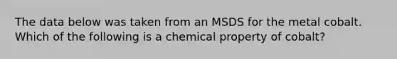 The data below was taken from an MSDS for the metal cobalt. Which of the following is a chemical property of cobalt?