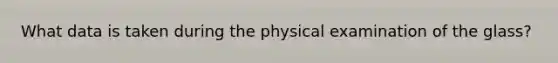 What data is taken during the physical examination of the glass?