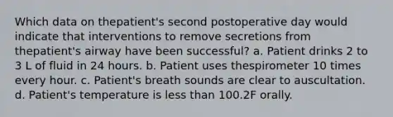 Which data on thepatient's second postoperative day would indicate that interventions to remove secretions from thepatient's airway have been successful? a. Patient drinks 2 to 3 L of fluid in 24 hours. b. Patient uses thespirometer 10 times every hour. c. Patient's breath sounds are clear to auscultation. d. Patient's temperature is less than 100.2F orally.