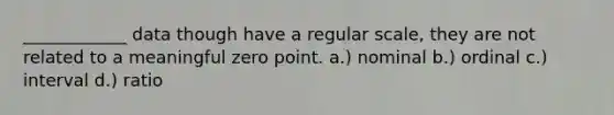 ____________ data though have a regular scale, they are not related to a meaningful zero point. a.) nominal b.) ordinal c.) interval d.) ratio