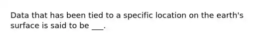 Data that has been tied to a specific location on the earth's surface is said to be ___.