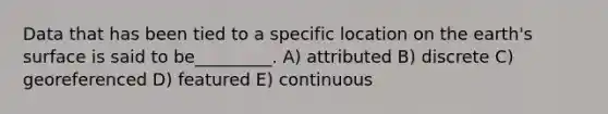 Data that has been tied to a specific location on the earth's surface is said to be_________. A) attributed B) discrete C) georeferenced D) featured E) continuous