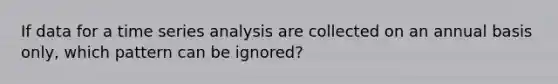 If data for a time series analysis are collected on an annual basis only, which pattern can be ignored?